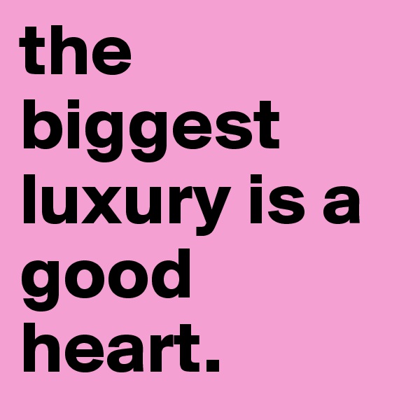 the biggest luxury is a good heart.
