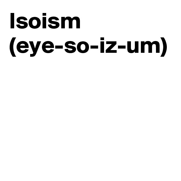 Isoism
(eye-so-iz-um)