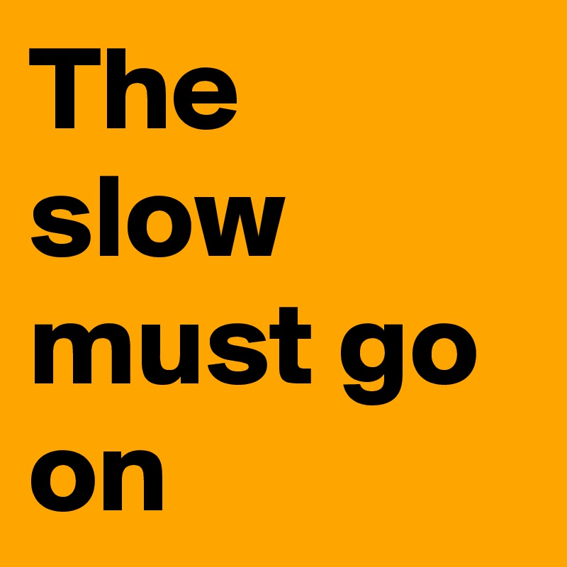The slow must go on