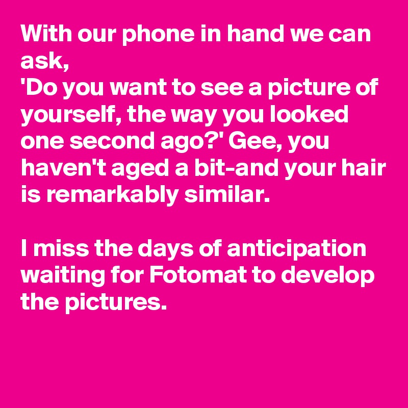 With our phone in hand we can ask, 
'Do you want to see a picture of yourself, the way you looked one second ago?' Gee, you haven't aged a bit-and your hair is remarkably similar.

I miss the days of anticipation waiting for Fotomat to develop the pictures.

