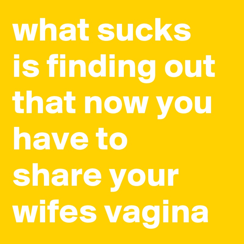 what sucks is finding out that now you have to  share your wifes vagina