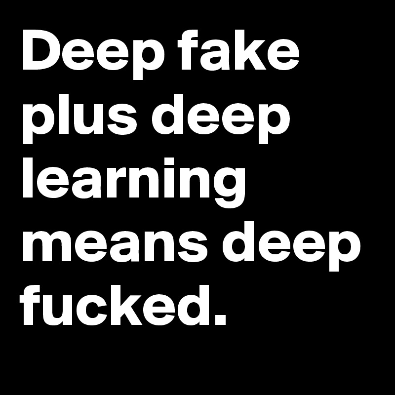 Deep fake plus deep learning means deep fucked.