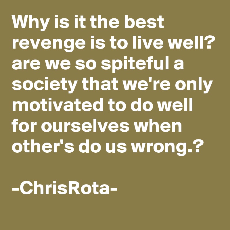 Why is it the best revenge is to live well? are we so spiteful a society that we're only motivated to do well for ourselves when other's do us wrong.?

-ChrisRota-