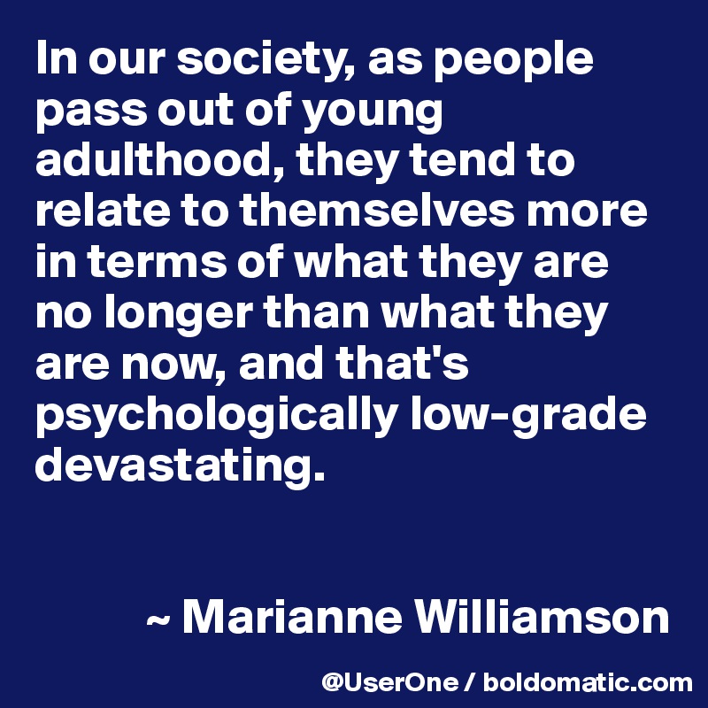 In our society, as people pass out of young adulthood, they tend to relate to themselves more in terms of what they are no longer than what they are now, and that's psychologically low-grade devastating.


           ~ Marianne Williamson