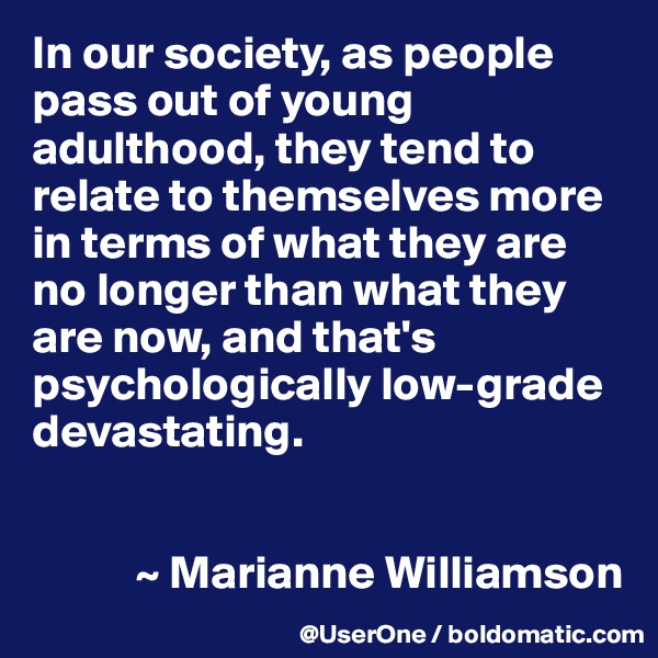In our society, as people pass out of young adulthood, they tend to relate to themselves more in terms of what they are no longer than what they are now, and that's psychologically low-grade devastating.


           ~ Marianne Williamson