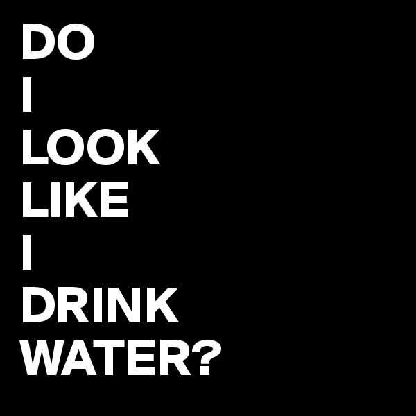 DO 
I
LOOK
LIKE
I
DRINK
WATER? 