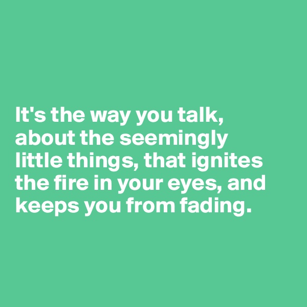 



It's the way you talk,
about the seemingly 
little things, that ignites the fire in your eyes, and keeps you from fading. 


