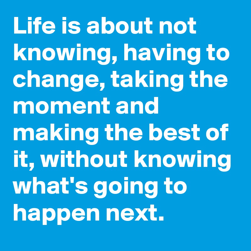 Life is about not knowing, having to change, taking the moment and making the best of it, without knowing what's going to happen next.