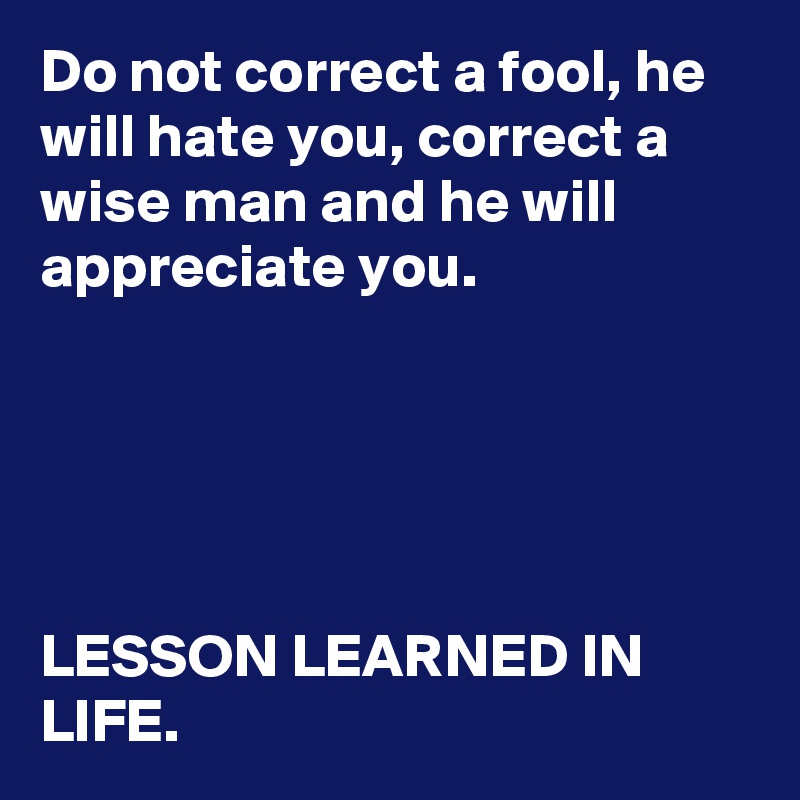 Do not correct a fool, he will hate you, correct a wise man and he will appreciate you.





LESSON LEARNED IN LIFE.