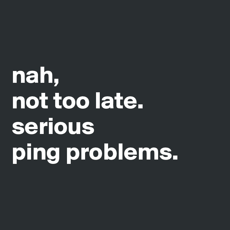 

nah,
not too late.
serious 
ping problems.

