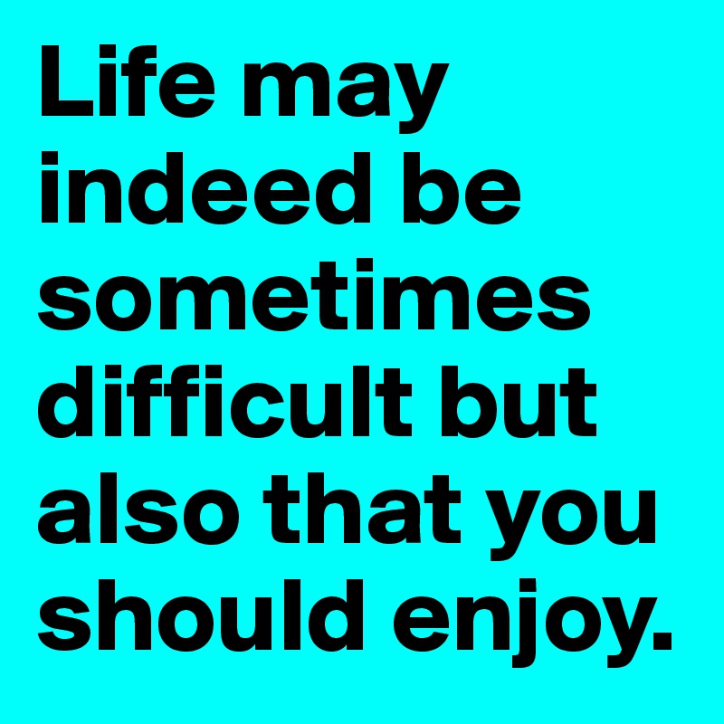 Life may indeed be sometimes difficult but also that you should enjoy.