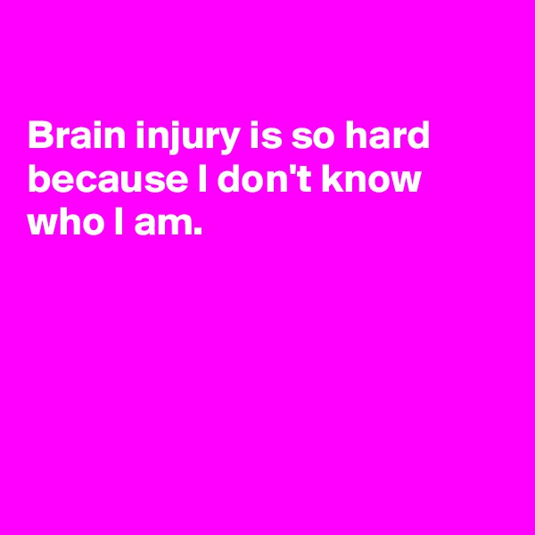 

Brain injury is so hard because I don't know who I am.





