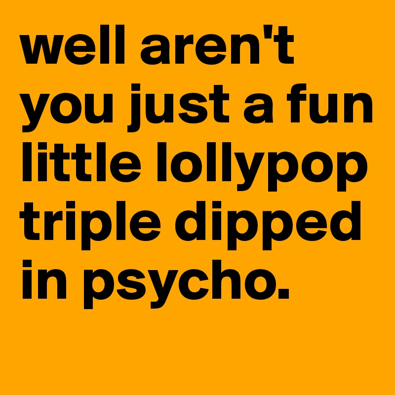well aren't you just a fun little lollypop triple dipped in psycho.