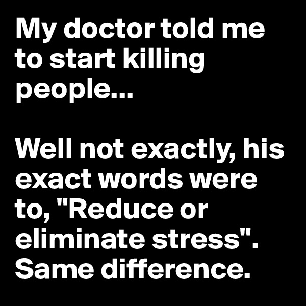 My doctor told me to start killing people... 

Well not exactly, his exact words were to, "Reduce or eliminate stress". Same difference.