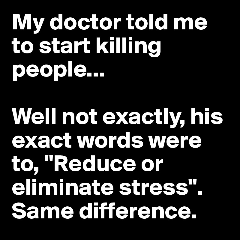 My doctor told me to start killing people... 

Well not exactly, his exact words were to, "Reduce or eliminate stress". Same difference.