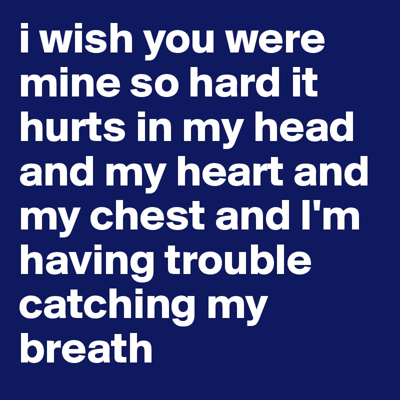 i wish you were mine so hard it hurts in my head and my heart and my chest and I'm having trouble catching my breath