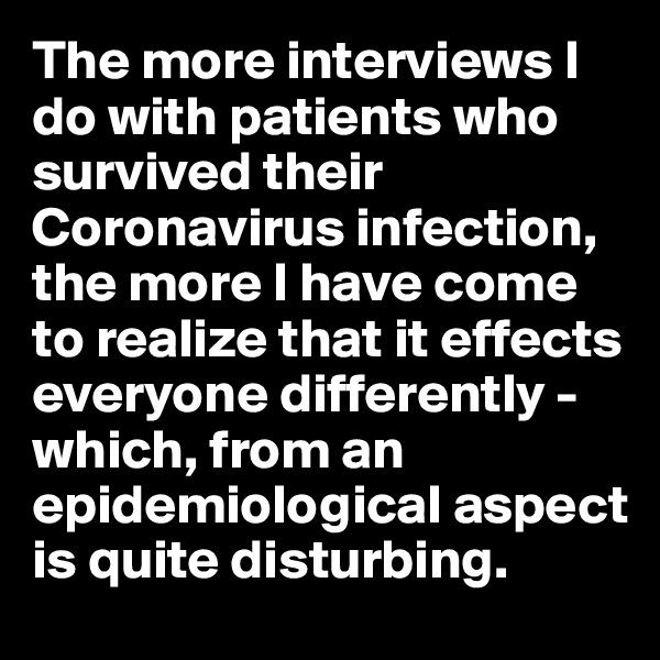 The more interviews I do with patients who survived their Coronavirus infection, the more I have come to realize that it effects everyone differently - which, from an epidemiological aspect is quite disturbing.