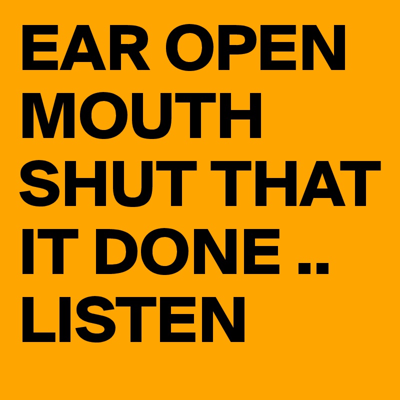 EAR OPEN  MOUTH SHUT THAT IT DONE .. LISTEN 
