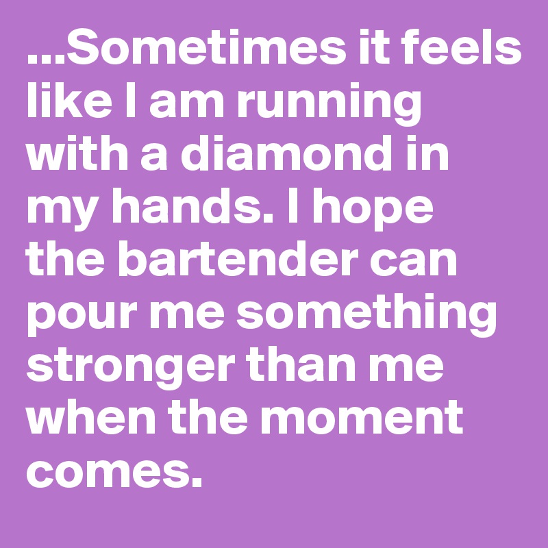 ...Sometimes it feels like I am running with a diamond in my hands. I hope the bartender can pour me something stronger than me when the moment comes.