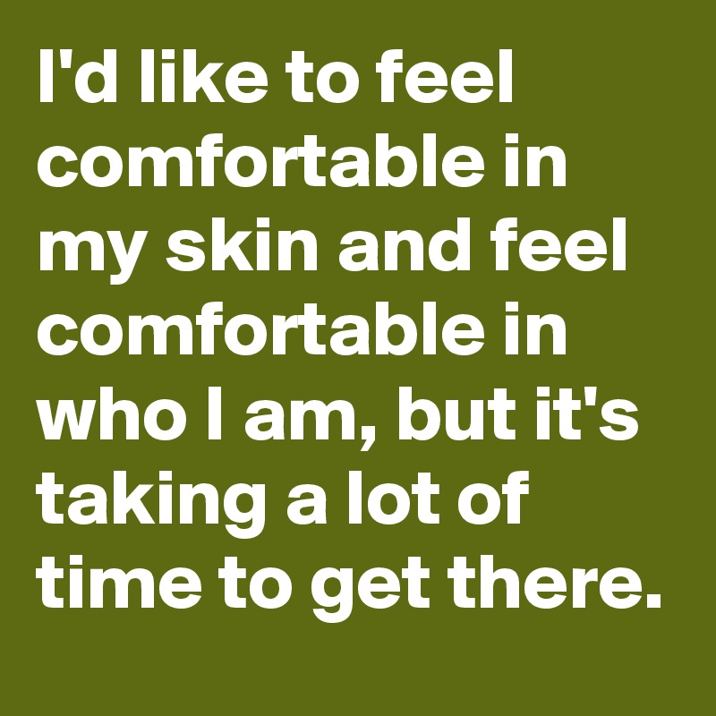 I'd like to feel comfortable in my skin and feel comfortable in who I am, but it's taking a lot of time to get there.