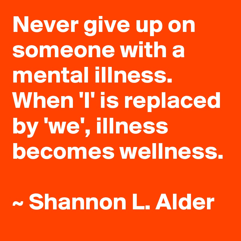 Never give up on someone with a mental illness.  When 'I' is replaced by 'we', illness becomes wellness.

~ Shannon L. Alder