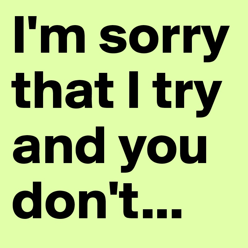 I'm sorry that I try and you don't...