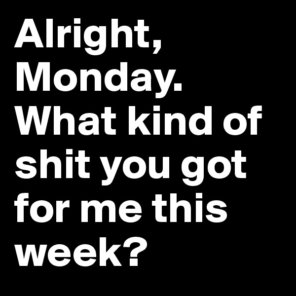 Alright, Monday. What kind of shit you got for me this week? 