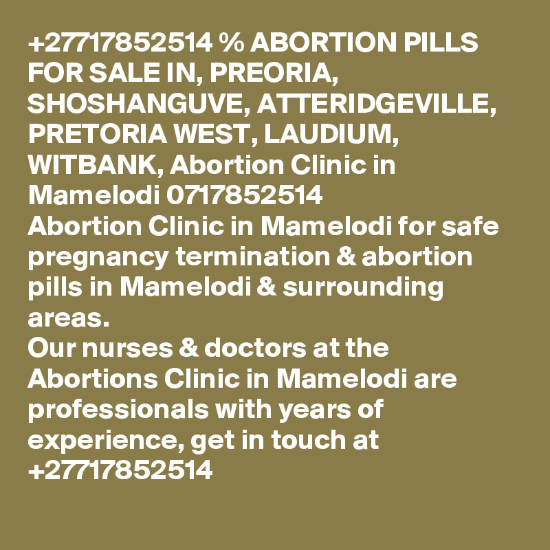 +27717852514 % ABORTION PILLS FOR SALE IN, PREORIA, SHOSHANGUVE, ATTERIDGEVILLE, PRETORIA WEST, LAUDIUM, WITBANK, Abortion Clinic in Mamelodi 0717852514
Abortion Clinic in Mamelodi for safe pregnancy termination & abortion pills in Mamelodi & surrounding areas.
Our nurses & doctors at the Abortions Clinic in Mamelodi are professionals with years of experience, get in touch at +27717852514
