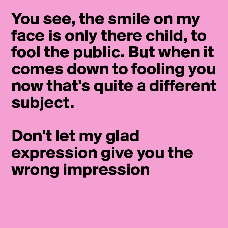 You see, the smile on my face is only there child, to fool the public. But when it 
comes down to fooling you
now that's quite a different 
subject.

Don't let my glad 
expression give you the
wrong impression

