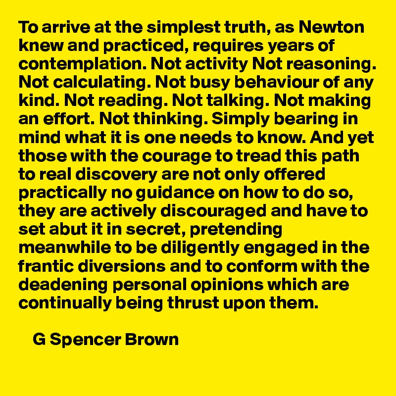To arrive at the simplest truth, as Newton knew and practiced, requires years of contemplation. Not activity Not reasoning. Not calculating. Not busy behaviour of any kind. Not reading. Not talking. Not making an effort. Not thinking. Simply bearing in mind what it is one needs to know. And yet those with the courage to tread this path to real discovery are not only offered practically no guidance on how to do so, they are actively discouraged and have to set abut it in secret, pretending meanwhile to be diligently engaged in the frantic diversions and to conform with the deadening personal opinions which are continually being thrust upon them.

    G Spencer Brown
