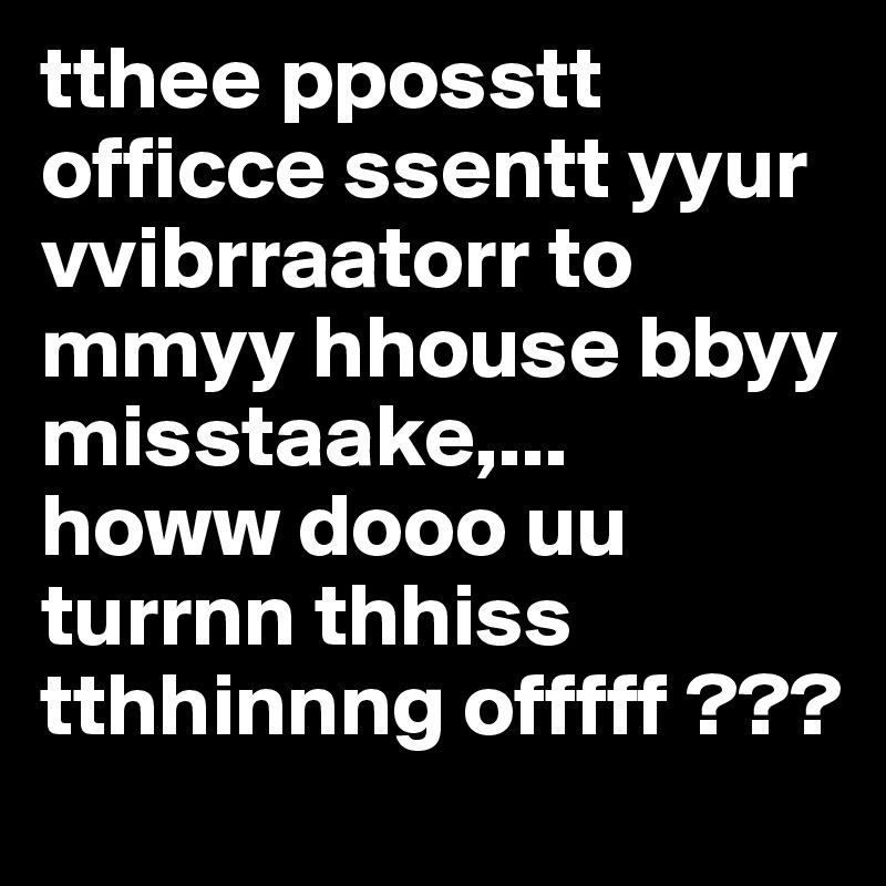 tthee pposstt officce ssentt yyur vvibrraatorr to mmyy hhouse bbyy misstaake,... 
howw dooo uu turrnn thhiss tthhinnng offfff ???