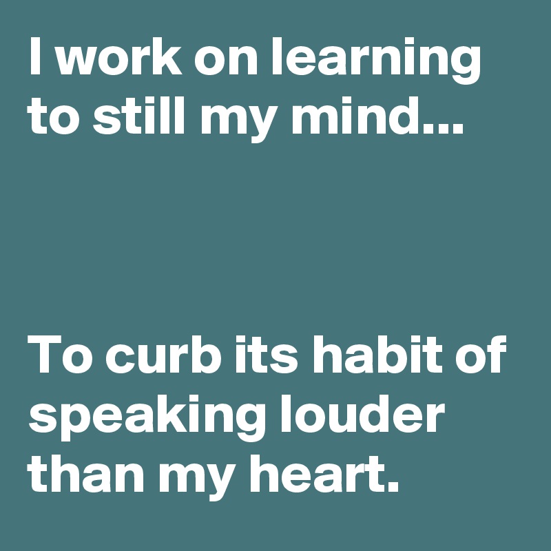 I work on learning to still my mind...



To curb its habit of speaking louder
than my heart.