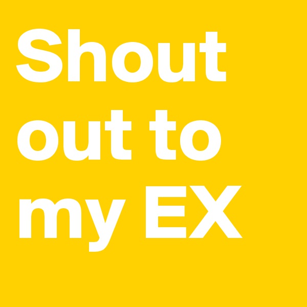 Shout out to my EX