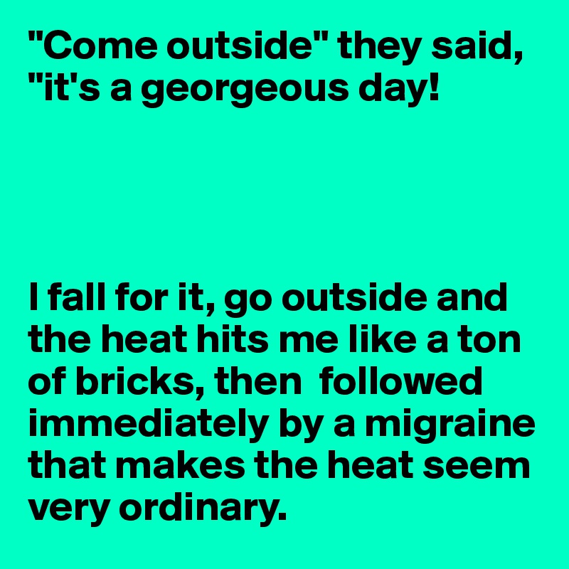 "Come outside" they said, "it's a georgeous day!




I fall for it, go outside and the heat hits me like a ton of bricks, then  followed immediately by a migraine that makes the heat seem very ordinary.