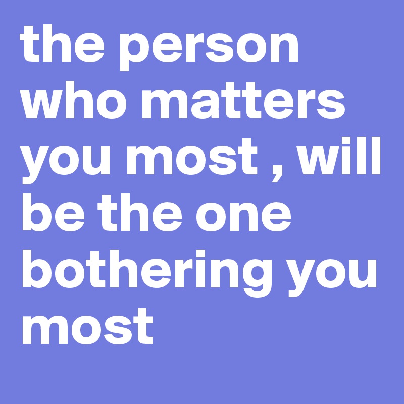 the person who matters you most , will be the one bothering you most ...