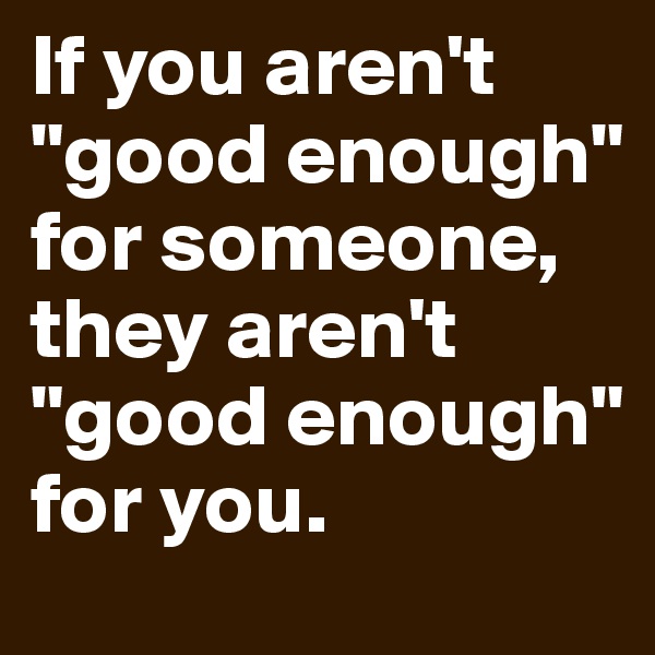 If you aren't "good enough" for someone, they aren't "good enough" for you. 