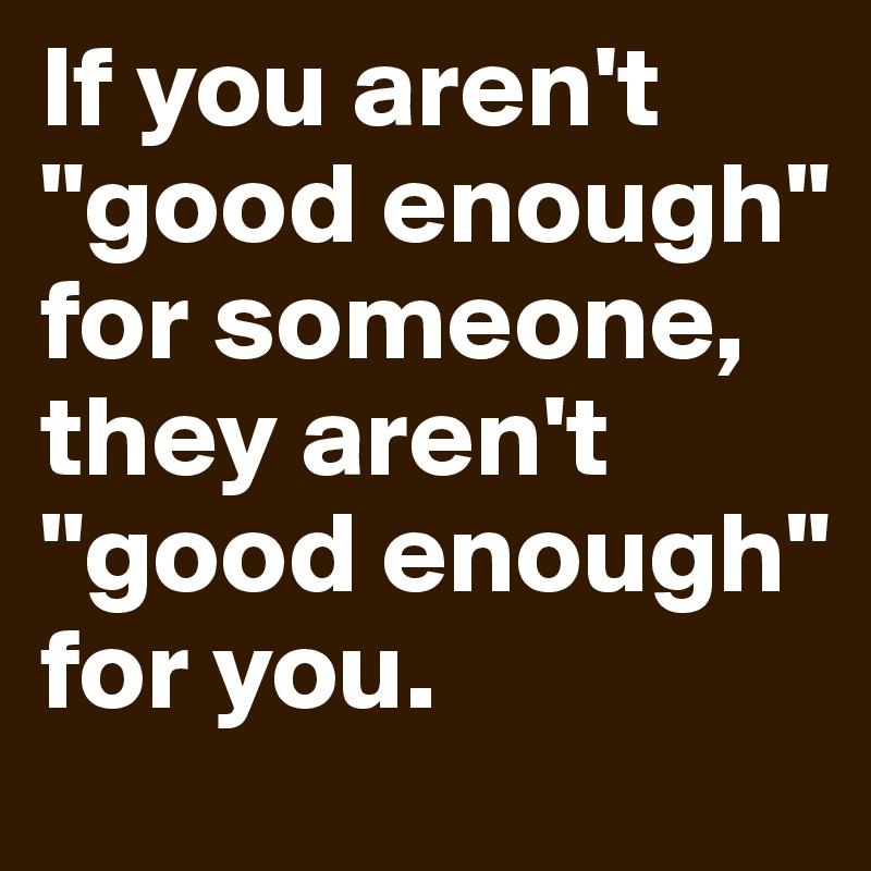 If you aren't "good enough" for someone, they aren't "good enough" for you. 