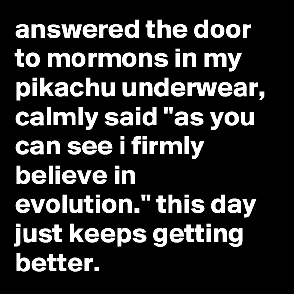 answered the door to mormons in my pikachu underwear, calmly said "as you can see i firmly believe in evolution." this day just keeps getting better.