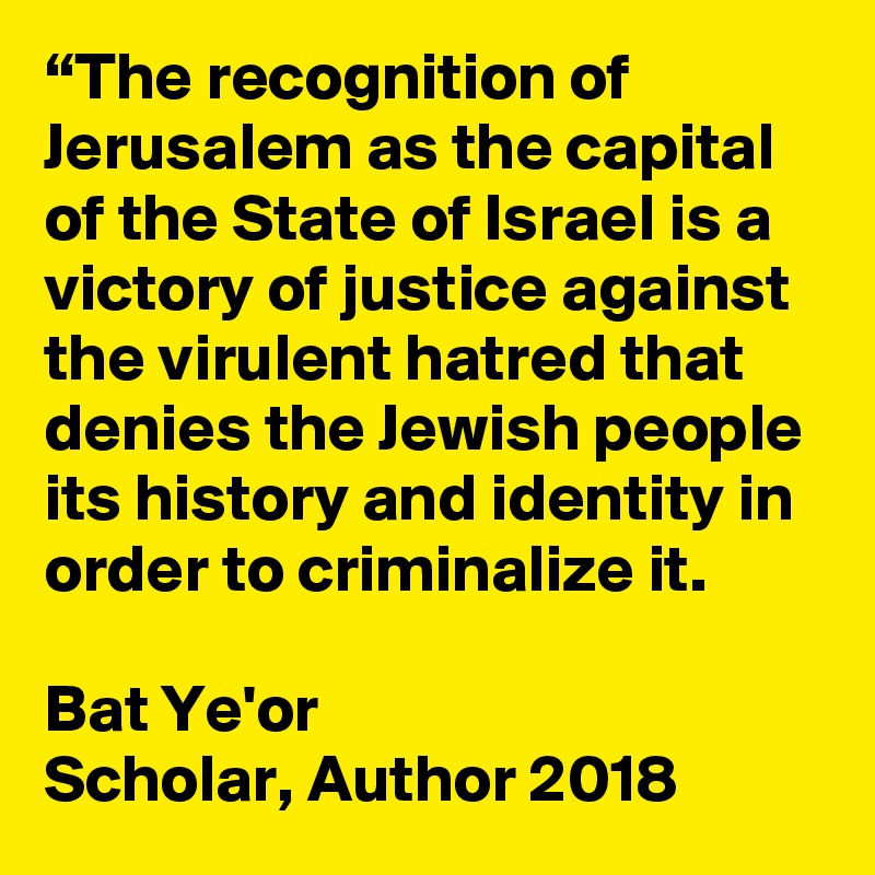 “The recognition of Jerusalem as the capital of the State of Israel is a victory of justice against the virulent hatred that denies the Jewish people its history and identity in order to criminalize it. 

Bat Ye'or
Scholar, Author 2018