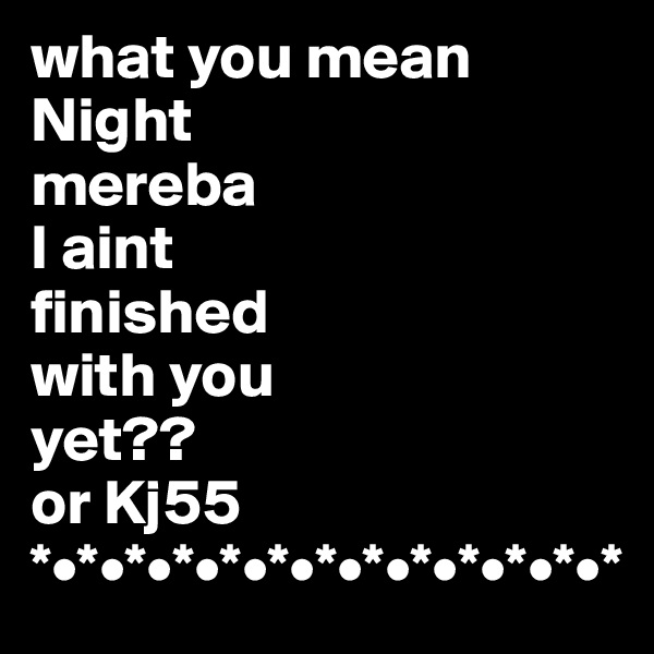 what you mean
Night
mereba
I aint
finished
with you
yet??
or Kj55
*•*•*•*•*•*•*•*•*•*•*•*•*