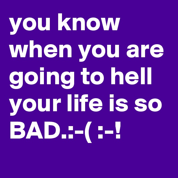 you know
when you are
going to hell your life is so
BAD.:-( :-! 