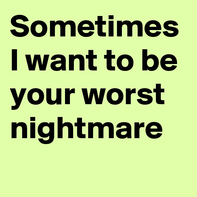 Sometimes I want to be your worst nightmare