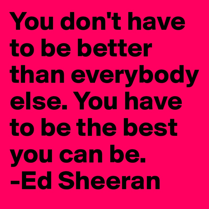 You don't have to be better than everybody else. You have to be the best you can be. 
-Ed Sheeran