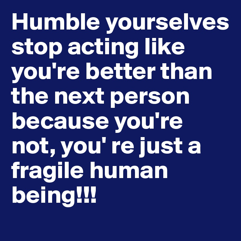 Humble yourselves stop acting like you're better than the next person because you're not, you' re just a fragile human being!!!