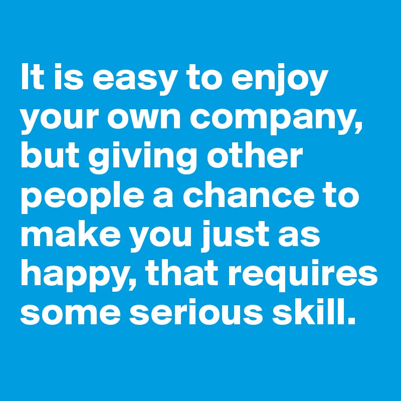 
It is easy to enjoy your own company, but giving other people a chance to make you just as happy, that requires some serious skill. 
