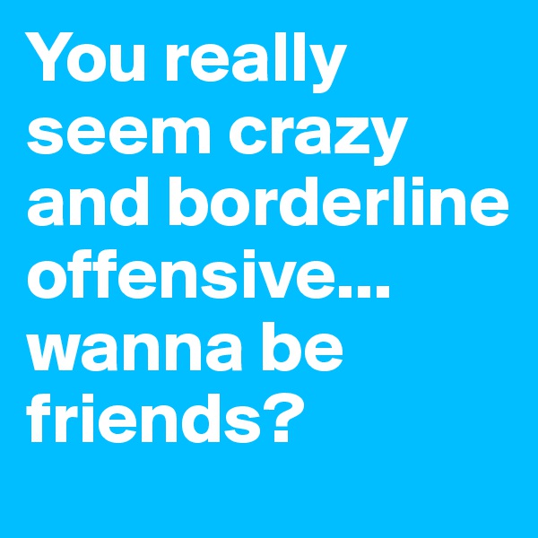 You really seem crazy and borderline offensive...
wanna be friends?