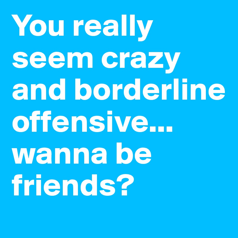 You really seem crazy and borderline offensive...
wanna be friends?
