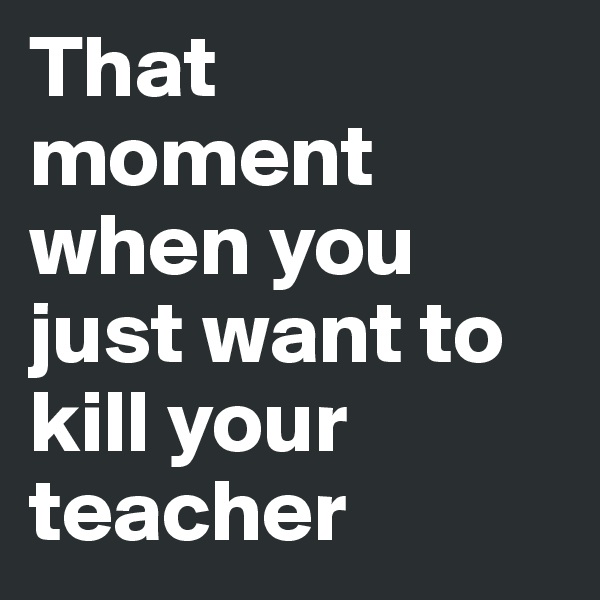 That moment when you just want to kill your teacher