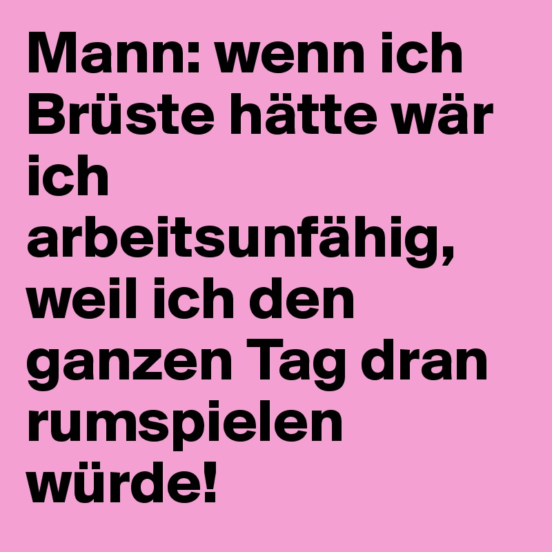 Mann: wenn ich Brüste hätte wär ich arbeitsunfähig, weil ich den ganzen Tag dran rumspielen würde!