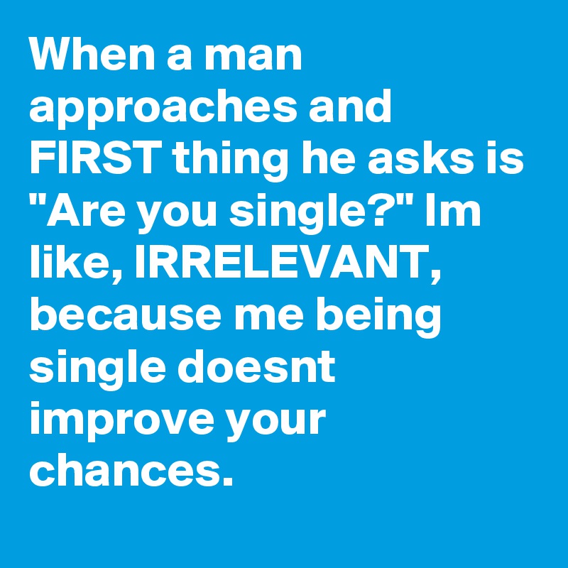 When a man approaches and FIRST thing he asks is "Are you single?" Im like, IRRELEVANT, because me being single doesnt improve your chances.